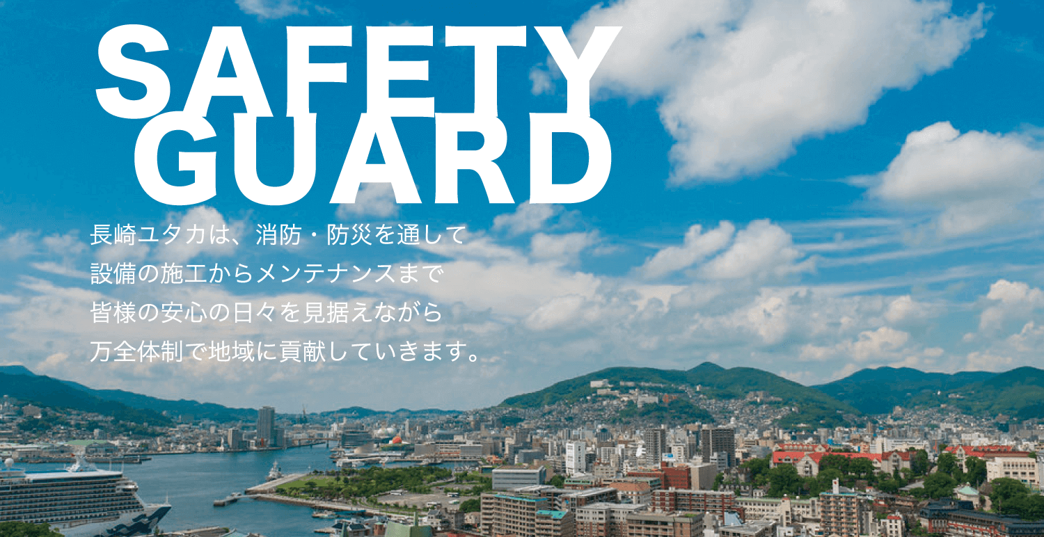 SAFETY GUARD 長崎ユタカは、消防・防災を通して設備の施工からメンテナンスまで皆様の安心の日々を見据えながら万全体制で地域に貢献していきます。